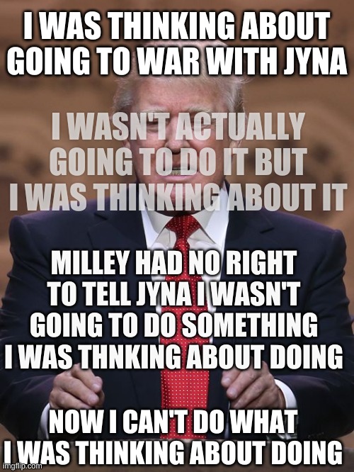 Donald Trump | I WAS THINKING ABOUT GOING TO WAR WITH JYNA I WASN'T ACTUALLY GOING TO DO IT BUT I WAS THINKING ABOUT IT MILLEY HAD NO RIGHT TO TELL JYNA I  | image tagged in donald trump | made w/ Imgflip meme maker