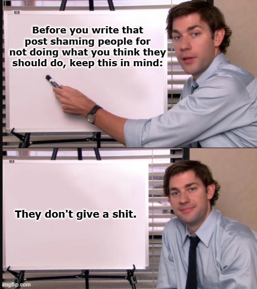 Big factz here | Before you write that post shaming people for not doing what you think they should do, keep this in mind:; They don't give a shit. | image tagged in jim halpert pointing to whiteboard,covid-19,shame,facebook,twitter | made w/ Imgflip meme maker