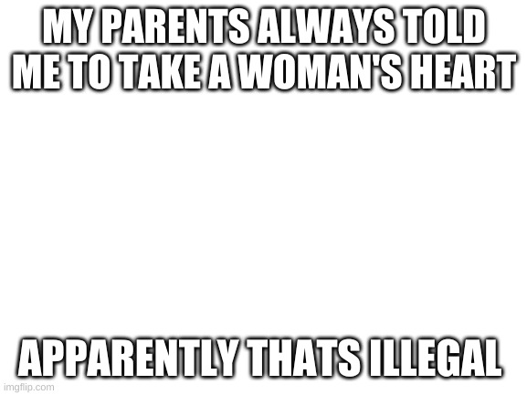 Blank White Template | MY PARENTS ALWAYS TOLD ME TO TAKE A WOMAN'S HEART; APPARENTLY THATS ILLEGAL | image tagged in blank white template | made w/ Imgflip meme maker