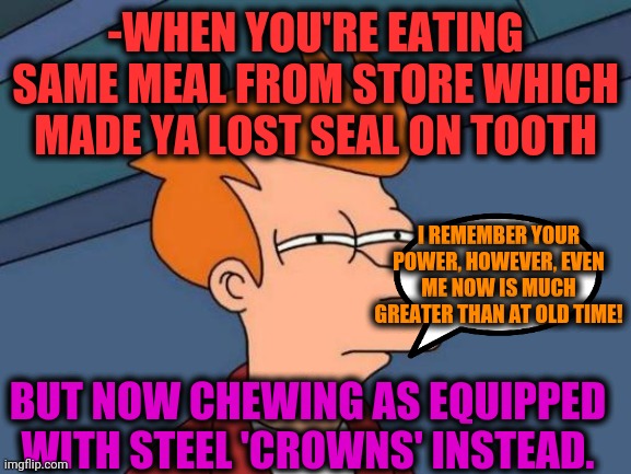 -Bitting old enemy. | -WHEN YOU'RE EATING SAME MEAL FROM STORE WHICH MADE YA LOST SEAL ON TOOTH; I REMEMBER YOUR POWER, HOWEVER, EVEN ME NOW IS MUCH GREATER THAN AT OLD TIME! BUT NOW CHEWING AS EQUIPPED WITH STEEL 'CROWNS' INSTEAD. | image tagged in memes,futurama fry,no teeth,happy meal,crown,i was told there would be | made w/ Imgflip meme maker