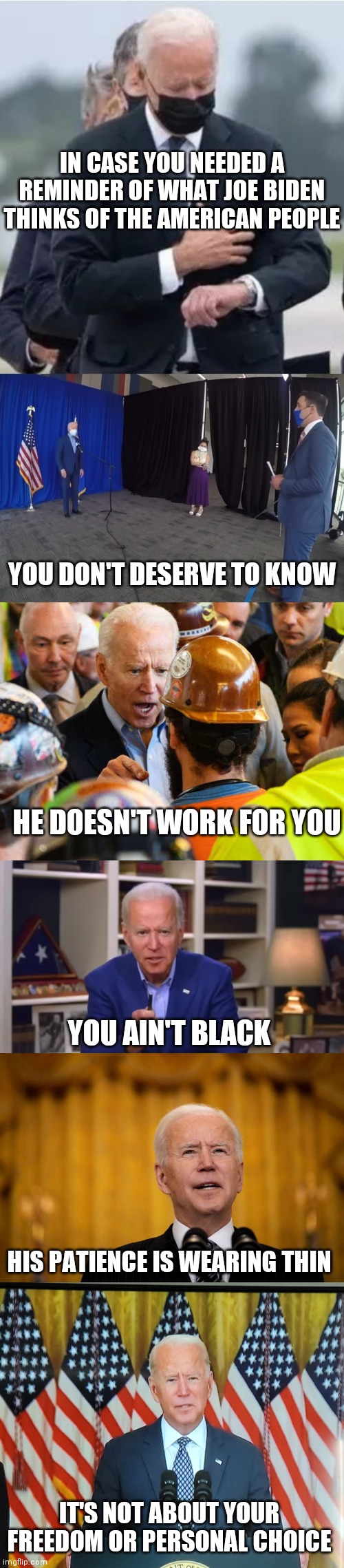 So much Unity | IN CASE YOU NEEDED A REMINDER OF WHAT JOE BIDEN THINKS OF THE AMERICAN PEOPLE; YOU DON'T DESERVE TO KNOW; HE DOESN'T WORK FOR YOU; YOU AIN'T BLACK; HIS PATIENCE IS WEARING THIN; IT'S NOT ABOUT YOUR FREEDOM OR PERSONAL CHOICE | image tagged in biden watch,biden i'm not working for you,biden you ain't black,joe biden speech,afghan address | made w/ Imgflip meme maker