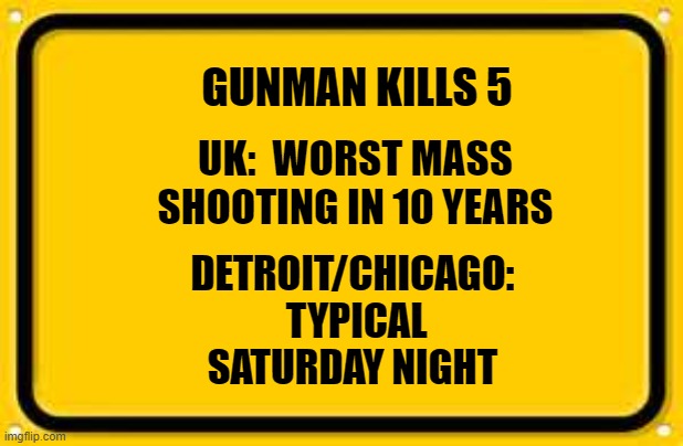 Blank Yellow Sign Meme | GUNMAN KILLS 5; UK:  WORST MASS SHOOTING IN 10 YEARS; DETROIT/CHICAGO:  TYPICAL SATURDAY NIGHT | image tagged in memes,blank yellow sign | made w/ Imgflip meme maker