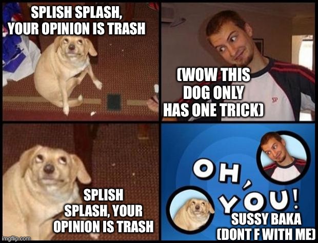 Oh You | SPLISH SPLASH, YOUR OPINION IS TRASH (WOW THIS DOG ONLY HAS ONE TRICK) SPLISH SPLASH, YOUR OPINION IS TRASH SUSSY BAKA (DONT F WITH ME) | image tagged in oh you | made w/ Imgflip meme maker