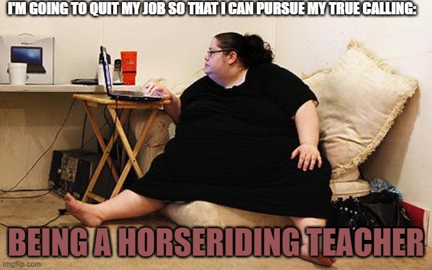 Obese Woman at Computer |  I'M GOING TO QUIT MY JOB SO THAT I CAN PURSUE MY TRUE CALLING:; BEING A HORSERIDING TEACHER | image tagged in obese woman at computer,memes,horse,job,quit,fat | made w/ Imgflip meme maker