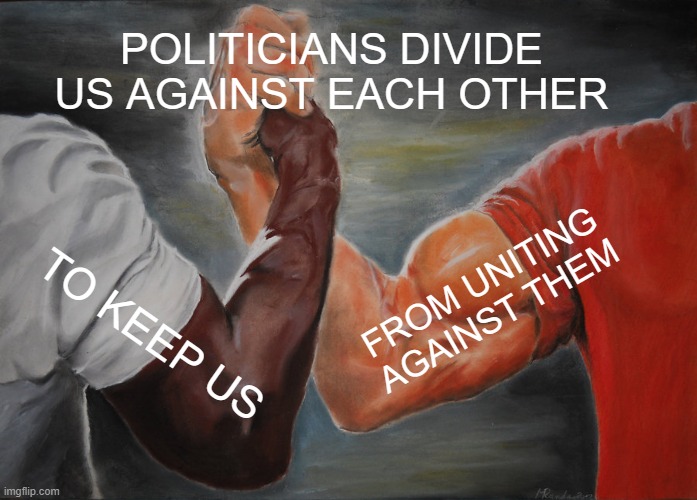 Politicians divide us against each other to keep us from uniting against them | POLITICIANS DIVIDE US AGAINST EACH OTHER; FROM UNITING AGAINST THEM; TO KEEP US | image tagged in memes,epic handshake | made w/ Imgflip meme maker
