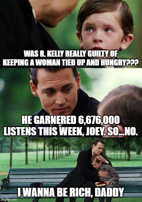 Balla, shot-calla | WAS R. KELLY REALLY GUILTY OF KEEPING A WOMAN TIED UP AND HUNGRY??? HE GARNERED 6,676,000 LISTENS THIS WEEK, JOEY. SO...NO. I WANNA BE RICH, DADDY | image tagged in memes,finding neverland,memes | made w/ Imgflip meme maker