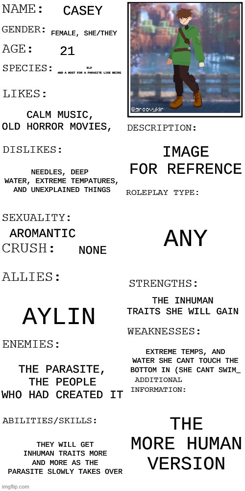 (Updated) Roleplay OC showcase | CASEY; FEMALE, SHE/THEY; 21; ELF
AND A HOST FOR A PARASITE LIKE BEING; CALM MUSIC, OLD HORROR MOVIES, IMAGE FOR REFRENCE; NEEDLES, DEEP  WATER, EXTREME TEMPATURES, AND UNEXPLAINED THINGS; ANY; AROMANTIC; NONE; THE INHUMAN TRAITS SHE WILL GAIN; AYLIN; EXTREME TEMPS, AND WATER SHE CANT TOUCH THE BOTTOM IN (SHE CANT SWIM_; THE PARASITE, THE PEOPLE WHO HAD CREATED IT; THE MORE HUMAN VERSION; THEY WILL GET INHUMAN TRAITS MORE AND MORE AS THE PARASITE SLOWLY TAKES OVER | image tagged in updated roleplay oc showcase | made w/ Imgflip meme maker