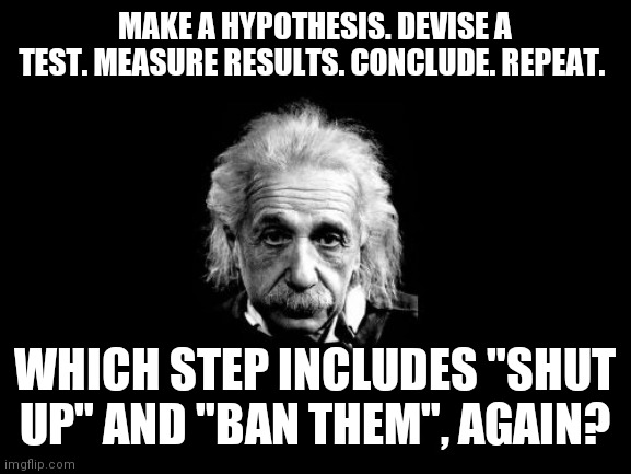Scientific method |  MAKE A HYPOTHESIS. DEVISE A TEST. MEASURE RESULTS. CONCLUDE. REPEAT. WHICH STEP INCLUDES "SHUT UP" AND "BAN THEM", AGAIN? | image tagged in memes,albert einstein 1 | made w/ Imgflip meme maker