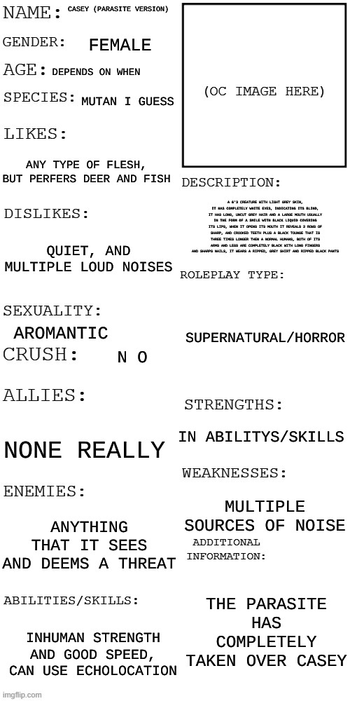 (Updated) Roleplay OC showcase | CASEY (PARASITE VERSION); FEMALE; DEPENDS ON WHEN; MUTAN I GUESS; ANY TYPE OF FLESH, BUT PERFERS DEER AND FISH; A 6'3 CREATURE WITH LIGHT GREY SKIN, IT HAS COMPLETELY WHITE EYES, INDICATING ITS BLIND, IT HAS LONG, UNCUT GREY HAIR AND A LARGE MOUTH USUALLY IN THE FORM OF A SMILE WITH BLACK LIQUID COVERING ITS LIPS, WHEN IT OPENS ITS MOUTH IT REVEALS 2 ROWS OF SHARP, AND CROOKED TEETH PLUS A BLACK TOUNGE THAT IS THREE TIMES LONGER THEN A NORMAL HUMANS, BOTH OF ITS ARMS AND LEGS ARE COMPLETELY BLACK WITH LONG FINGERS AND SHARPS NAILS, IT WEARS A RIPPED, GREY SHIRT AND RIPPED BLACK PANTS; QUIET, AND MULTIPLE LOUD NOISES; SUPERNATURAL/HORROR; AROMANTIC; N O; IN ABILITYS/SKILLS; NONE REALLY; MULTIPLE SOURCES OF NOISE; ANYTHING THAT IT SEES AND DEEMS A THREAT; THE PARASITE HAS COMPLETELY TAKEN OVER CASEY; INHUMAN STRENGTH AND GOOD SPEED, CAN USE ECHOLOCATION | image tagged in updated roleplay oc showcase | made w/ Imgflip meme maker