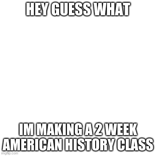 Link is in the comments! | HEY GUESS WHAT; IM MAKING A 2 WEEK AMERICAN HISTORY CLASS | image tagged in memes,blank transparent square | made w/ Imgflip meme maker