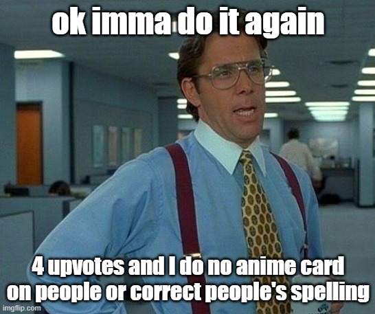 duh duh DUHHH | ok imma do it again; 4 upvotes and I do no anime card on people or correct people's spelling | image tagged in memes,that would be great | made w/ Imgflip meme maker