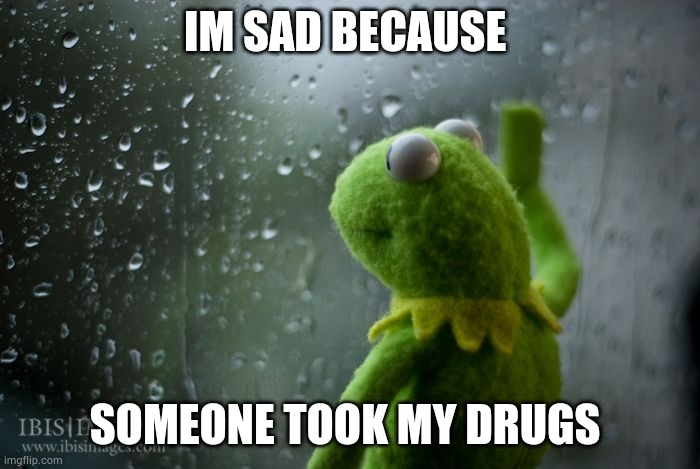 kermit window | IM SAD BECAUSE; SOMEONE TOOK MY DRUGS | image tagged in kermit window | made w/ Imgflip meme maker