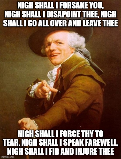 Need I Even Put a Title? | NIGH SHALL I FORSAKE YOU, NIGH SHALL I DISAPOINT THEE, NIGH SHALL I GO ALL OVER AND LEAVE THEE; NIGH SHALL I FORCE THY TO TEAR, NIGH SHALL I SPEAK FAREWELL, NIGH SHALL I FIB AND INJURE THEE | image tagged in memes,joseph ducreux | made w/ Imgflip meme maker