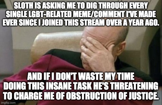 I don't want to be bullied into digging through everything I've ever posted on this stream. This is excessive and unreasonable. | SLOTH IS ASKING ME TO DIG THROUGH EVERY SINGLE LGBT-RELATED MEME/COMMENT I'VE MADE EVER SINCE I JOINED THIS STREAM OVER A YEAR AGO. AND IF I DON'T WASTE MY TIME DOING THIS INSANE TASK HE'S THREATENING TO CHARGE ME OF OBSTRUCTION OF JUSTICE. | image tagged in memes,captain picard facepalm | made w/ Imgflip meme maker