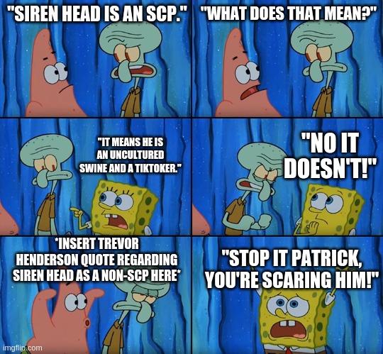 Stop it, Patrick! You're Scaring Him! | "SIREN HEAD IS AN SCP."; "WHAT DOES THAT MEAN?"; "NO IT DOESN'T!"; "IT MEANS HE IS AN UNCULTURED SWINE AND A TIKTOKER."; *INSERT TREVOR HENDERSON QUOTE REGARDING SIREN HEAD AS A NON-SCP HERE*; "STOP IT PATRICK, YOU'RE SCARING HIM!" | image tagged in stop it patrick you're scaring him | made w/ Imgflip meme maker