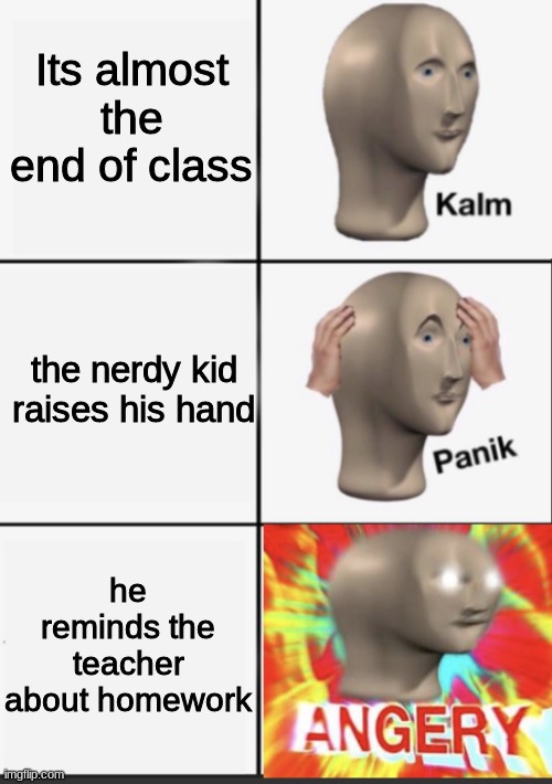 :| >:| | Its almost the end of class; the nerdy kid raises his hand; he reminds the teacher about homework | image tagged in panik kalm angery | made w/ Imgflip meme maker