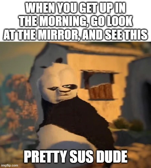 IN THE MORNING | WHEN YOU GET UP IN THE MORNING, GO LOOK AT THE MIRROR, AND SEE THIS; PRETTY SUS DUDE | image tagged in drunk kung fu panda | made w/ Imgflip meme maker