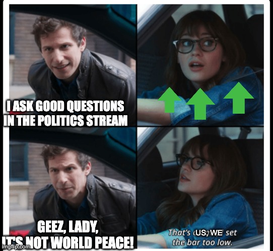 Brooklyn 99 Set the bar too low | I ASK GOOD QUESTIONS IN THE POLITICS STREAM US, WE GEEZ, LADY, IT'S NOT WORLD PEACE! | image tagged in brooklyn 99 set the bar too low | made w/ Imgflip meme maker