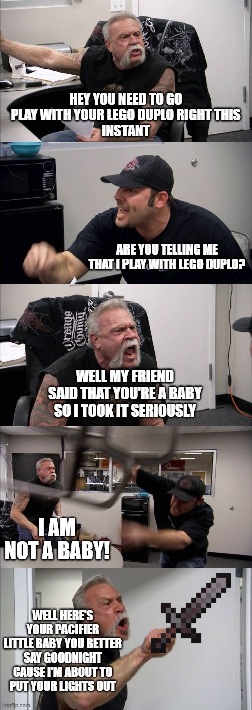 THE LEGO DUPLO ARGUMENT | HEY YOU NEED TO GO
PLAY WITH YOUR LEGO DUPLO RIGHT THIS
INSTANT; ARE YOU TELLING ME THAT I PLAY WITH LEGO DUPLO? WELL MY FRIEND SAID THAT YOU'RE A BABY SO I TOOK IT SERIOUSLY; I AM NOT A BABY! WELL HERE'S YOUR PACIFIER
LITTLE BABY YOU BETTER SAY GOODNIGHT CAUSE I'M ABOUT TO
PUT YOUR LIGHTS OUT | image tagged in memes,american chopper argument | made w/ Imgflip meme maker