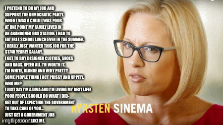 I PRETEND TO DO MY JOB AND
SUPPORT THE DEMOCRATIC PARTY.
WHEN I WAS A CHILD I WAS POOR.
AT ONE POINT MY FAMILY LIVED IN
AN ABANDONED GAS STATION. I HAD TO
EAT FREE SCHOOL LUNCH EVEN IN THE SUMMER. 
I REALLY JUST WANTED THIS JOB FOR THE
$174K YEARLY SALARY.
I GET TO BUY DESIGNER CLOTHES, SHOES
AND BAGS. AFTER ALL I’M WORTH IT.
I’M WHITE, BLONDE AND VERY PRETTY.
SOME PEOPLE THINK I ACT PRISSY AND UPPITY.
WHO ME?
I JUST SAY I’M A DIVA AND I’M LIVING MY BEST LIFE!
POOR PEOPLE SHOULD DO WHAT I DID-
GET OUT OF EXPECTING THE GOVERNMENT
TO TAKE CARE OF YOU…
JUST GET A GOVERNMENT JOB
SO YOU CAN BE LIKE ME. | image tagged in gifs | made w/ Imgflip images-to-gif maker