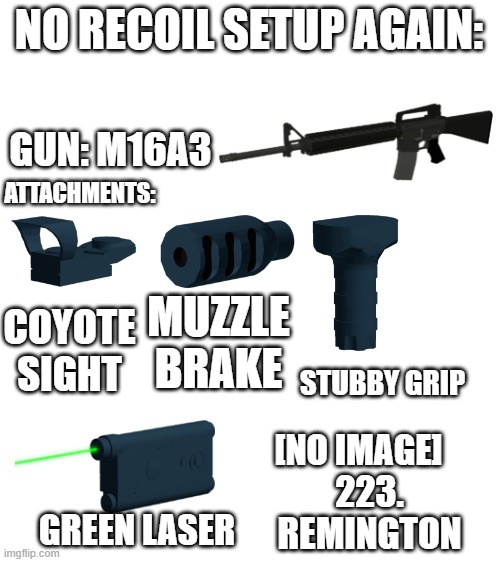 another one | NO RECOIL SETUP AGAIN:; GUN: M16A3; ATTACHMENTS:; MUZZLE BRAKE; COYOTE SIGHT; STUBBY GRIP; [NO IMAGE]; 223. REMINGTON; GREEN LASER | image tagged in blank white template,roblox,phantom forces | made w/ Imgflip meme maker