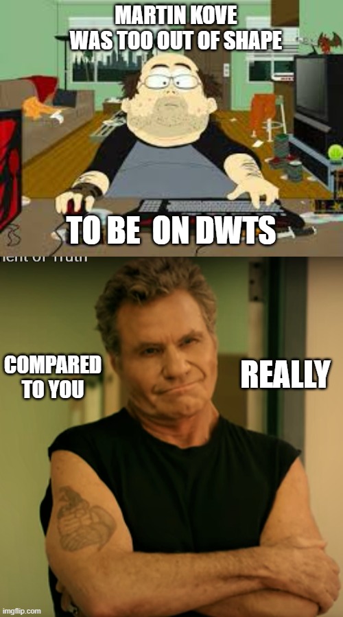 Martin Kove on DWTS |  MARTIN KOVE WAS TOO OUT OF SHAPE; TO BE  ON DWTS; COMPARED TO YOU; REALLY | image tagged in southpark fat guy on internet,lol so funny,too funny,truth,so true memes | made w/ Imgflip meme maker