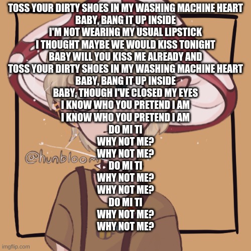 Toss your dirty shoes in my washing machine heart Baby, bang it up inside I'm not wearing my usual lipstick I thought maybe we w | TOSS YOUR DIRTY SHOES IN MY WASHING MACHINE HEART
BABY, BANG IT UP INSIDE
I'M NOT WEARING MY USUAL LIPSTICK
I THOUGHT MAYBE WE WOULD KISS TONIGHT
BABY WILL YOU KISS ME ALREADY AND
TOSS YOUR DIRTY SHOES IN MY WASHING MACHINE HEART
BABY, BANG IT UP INSIDE
BABY, THOUGH I'VE CLOSED MY EYES
I KNOW WHO YOU PRETEND I AM
I KNOW WHO YOU PRETEND I AM
DO MI TI
WHY NOT ME?
WHY NOT ME?
DO MI TI
WHY NOT ME?
WHY NOT ME?
DO MI TI
WHY NOT ME?
WHY NOT ME? | image tagged in mooshroom | made w/ Imgflip meme maker