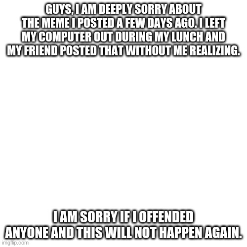 Blank Transparent Square Meme | GUYS, I AM DEEPLY SORRY ABOUT THE MEME I POSTED A FEW DAYS AGO. I LEFT MY COMPUTER OUT DURING MY LUNCH AND MY FRIEND POSTED THAT WITHOUT ME REALIZING. I AM SORRY IF I OFFENDED ANYONE AND THIS WILL NOT HAPPEN AGAIN. | image tagged in memes,blank transparent square | made w/ Imgflip meme maker