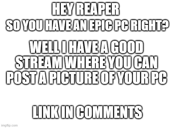 share_your_pc | SO YOU HAVE AN EPIC PC RIGHT? HEY REAPER; WELL I HAVE A GOOD STREAM WHERE YOU CAN POST A PICTURE OF YOUR PC; LINK IN COMMENTS | image tagged in blank white template | made w/ Imgflip meme maker