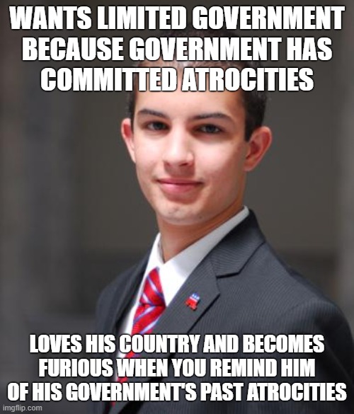 Genocide? Slavery? Coups? Conscription? Get Over It!!!! | WANTS LIMITED GOVERNMENT
BECAUSE GOVERNMENT HAS
COMMITTED ATROCITIES; LOVES HIS COUNTRY AND BECOMES FURIOUS WHEN YOU REMIND HIM OF HIS GOVERNMENT'S PAST ATROCITIES | image tagged in college conservative,patriotism,nationalism,conservative logic,big government,slavery | made w/ Imgflip meme maker