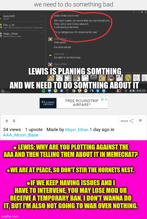 What is this crap? | ● LEWIS: WHY ARE YOU PLOTTING AGAINST THE AAA AND THEN TELLING THEM ABOUT IT IN MEMECHAT? ●WE ARE AT PEACE, SO DON'T STIR THE HORNETS NEST. ●IF WE KEEP HAVING ISSUES AND I HAVE TO INTERVENE, YOU MAY LOSE MOD OR RECEIVE A TEMPORARY BAN. I DON'T WANNA DO IT, BUT I'M ALSO NOT GOING TO WAR OVER NOTHING. | image tagged in blank hot pink background,explain,yourself,anime girls army | made w/ Imgflip meme maker