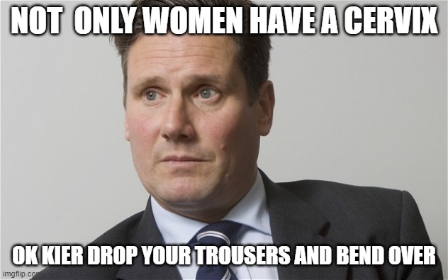 Kier Starmer | NOT  ONLY WOMEN HAVE A CERVIX; OK KIER DROP YOUR TROUSERS AND BEND OVER | image tagged in kier starmer | made w/ Imgflip meme maker