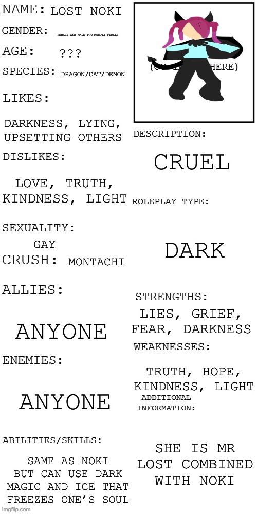 Lost Noki | LOST NOKI; FEMALE AND MALE THO MOSTLY FEMALE; ??? DRAGON/CAT/DEMON; DARKNESS, LYING, UPSETTING OTHERS; CRUEL; LOVE, TRUTH, KINDNESS, LIGHT; DARK; GAY; MONTACHI; LIES, GRIEF, FEAR, DARKNESS; ANYONE; TRUTH, HOPE, KINDNESS, LIGHT; ANYONE; SHE IS MR LOST COMBINED WITH NOKI; SAME AS NOKI BUT CAN USE DARK MAGIC AND ICE THAT FREEZES ONE’S SOUL | image tagged in updated roleplay oc showcase,corruption | made w/ Imgflip meme maker