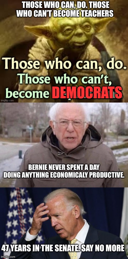 The old saying has changed. | THOSE WHO CAN, DO. THOSE WHO CAN’T BECOME TEACHERS; DEMOCRATS; BERNIE NEVER SPENT A DAY DOING ANYTHING ECONOMICALY PRODUCTIVE. 47 YEARS IN THE SENATE. SAY NO MORE | image tagged in i am once again asking,joe biden worries | made w/ Imgflip meme maker