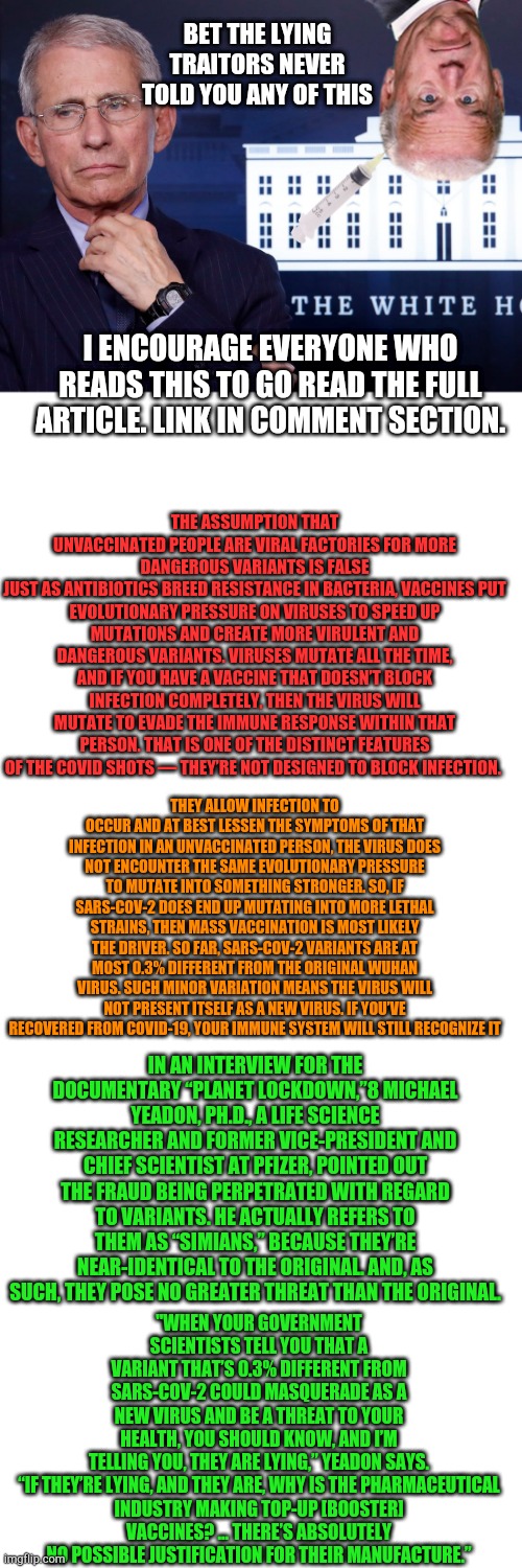 The Unvaccinated Are Not Fueling COVID Variants | BET THE LYING TRAITORS NEVER TOLD YOU ANY OF THIS; I ENCOURAGE EVERYONE WHO READS THIS TO GO READ THE FULL ARTICLE. LINK IN COMMENT SECTION. THE ASSUMPTION THAT UNVACCINATED PEOPLE ARE VIRAL FACTORIES FOR MORE DANGEROUS VARIANTS IS FALSE
JUST AS ANTIBIOTICS BREED RESISTANCE IN BACTERIA, VACCINES PUT EVOLUTIONARY PRESSURE ON VIRUSES TO SPEED UP MUTATIONS AND CREATE MORE VIRULENT AND DANGEROUS VARIANTS. VIRUSES MUTATE ALL THE TIME, AND IF YOU HAVE A VACCINE THAT DOESN’T BLOCK INFECTION COMPLETELY, THEN THE VIRUS WILL MUTATE TO EVADE THE IMMUNE RESPONSE WITHIN THAT PERSON. THAT IS ONE OF THE DISTINCT FEATURES OF THE COVID SHOTS — THEY’RE NOT DESIGNED TO BLOCK INFECTION. THEY ALLOW INFECTION TO OCCUR AND AT BEST LESSEN THE SYMPTOMS OF THAT INFECTION IN AN UNVACCINATED PERSON, THE VIRUS DOES NOT ENCOUNTER THE SAME EVOLUTIONARY PRESSURE TO MUTATE INTO SOMETHING STRONGER. SO, IF SARS-COV-2 DOES END UP MUTATING INTO MORE LETHAL STRAINS, THEN MASS VACCINATION IS MOST LIKELY THE DRIVER. SO FAR, SARS-COV-2 VARIANTS ARE AT MOST 0.3% DIFFERENT FROM THE ORIGINAL WUHAN VIRUS. SUCH MINOR VARIATION MEANS THE VIRUS WILL NOT PRESENT ITSELF AS A NEW VIRUS. IF YOU’VE RECOVERED FROM COVID-19, YOUR IMMUNE SYSTEM WILL STILL RECOGNIZE IT; IN AN INTERVIEW FOR THE DOCUMENTARY “PLANET LOCKDOWN,”8 MICHAEL YEADON, PH.D., A LIFE SCIENCE RESEARCHER AND FORMER VICE-PRESIDENT AND CHIEF SCIENTIST AT PFIZER, POINTED OUT THE FRAUD BEING PERPETRATED WITH REGARD TO VARIANTS. HE ACTUALLY REFERS TO THEM AS “SIMIANS,” BECAUSE THEY’RE NEAR-IDENTICAL TO THE ORIGINAL. AND, AS SUCH, THEY POSE NO GREATER THREAT THAN THE ORIGINAL. "WHEN YOUR GOVERNMENT SCIENTISTS TELL YOU THAT A VARIANT THAT’S 0.3% DIFFERENT FROM SARS-COV-2 COULD MASQUERADE AS A NEW VIRUS AND BE A THREAT TO YOUR HEALTH, YOU SHOULD KNOW, AND I’M TELLING YOU, THEY ARE LYING,” YEADON SAYS.

“IF THEY’RE LYING, AND THEY ARE, WHY IS THE PHARMACEUTICAL INDUSTRY MAKING TOP-UP [BOOSTER] VACCINES? … THERE’S ABSOLUTELY NO POSSIBLE JUSTIFICATION FOR THEIR MANUFACTURE.” | image tagged in fouci,blank white template,dumb biden,creepy joe biden,coronavirus,vaccines | made w/ Imgflip meme maker