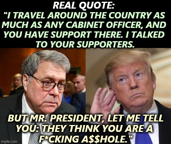 The one time William Barr told the truth. | REAL QUOTE:; "I TRAVEL AROUND THE COUNTRY AS 
MUCH AS ANY CABINET OFFICER, AND 
YOU HAVE SUPPORT THERE. I TALKED 
TO YOUR SUPPORTERS. BUT MR. PRESIDENT, LET ME TELL 
YOU: THEY THINK YOU ARE A 
F*CKING A$$HOLE." | image tagged in trump,truth hurts | made w/ Imgflip meme maker