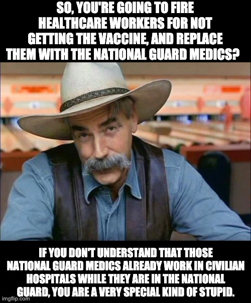 National guard medics and nurses already work in hospitals as their primary job! | SO, YOU'RE GOING TO FIRE HEALTHCARE WORKERS FOR NOT GETTING THE VACCINE, AND REPLACE THEM WITH THE NATIONAL GUARD MEDICS? IF YOU DON'T UNDERSTAND THAT THOSE NATIONAL GUARD MEDICS ALREADY WORK IN CIVILIAN HOSPITALS WHILE THEY ARE IN THE NATIONAL GUARD, YOU ARE A VERY SPECIAL KIND OF STUPID. | image tagged in sam elliott special kind of stupid | made w/ Imgflip meme maker
