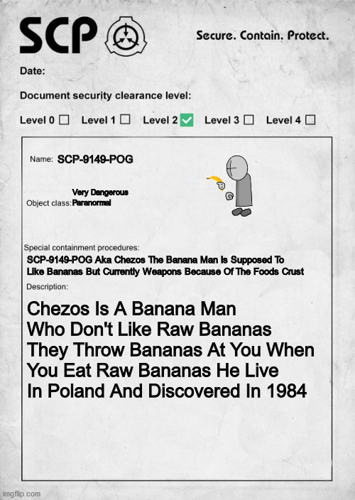 SCP-9149-POG (Permanently Of Gores) | SCP-9149-POG; Very Dangerous Paranormal; SCP-9149-POG Aka Chezos The Banana Man Is Supposed To Like Bananas But Currently Weapons Because Of The Foods Crust; Chezos Is A Banana Man Who Don't Like Raw Bananas They Throw Bananas At You When You Eat Raw Bananas He Live In Poland And Discovered In 1984 | image tagged in scp document | made w/ Imgflip meme maker