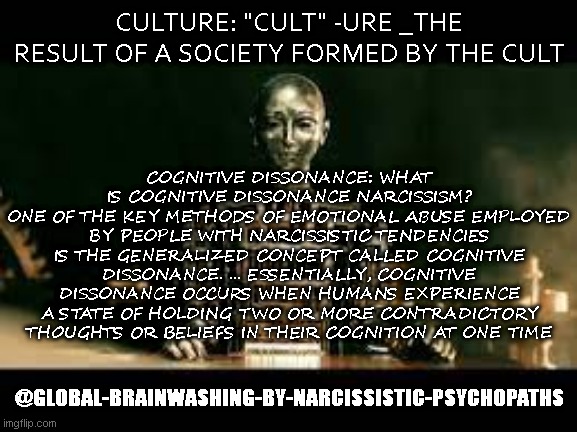 Cult -Ure a society formed by The Cult that created it | COGNITIVE DISSONANCE: WHAT IS COGNITIVE DISSONANCE NARCISSISM?
ONE OF THE KEY METHODS OF EMOTIONAL ABUSE EMPLOYED BY PEOPLE WITH NARCISSISTIC TENDENCIES IS THE GENERALIZED CONCEPT CALLED COGNITIVE DISSONANCE. ... ESSENTIALLY, COGNITIVE DISSONANCE OCCURS WHEN HUMANS EXPERIENCE A STATE OF HOLDING TWO OR MORE CONTRADICTORY THOUGHTS OR BELIEFS IN THEIR COGNITION AT ONE TIME; CULTURE: "CULT" -URE _THE RESULT OF A SOCIETY FORMED BY THE CULT; @GLOBAL-BRAINWASHING-BY-NARCISSISTIC-PSYCHOPATHS | image tagged in cult,culture,globalists,globalism,new world order,beast | made w/ Imgflip meme maker