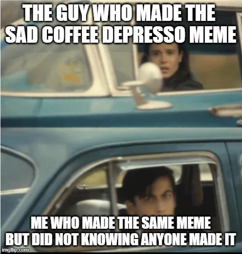 Cars Passing Each Other | THE GUY WHO MADE THE 
SAD COFFEE DEPRESSO MEME ME WHO MADE THE SAME MEME BUT DID NOT KNOWING ANYONE MADE IT | image tagged in cars passing each other | made w/ Imgflip meme maker