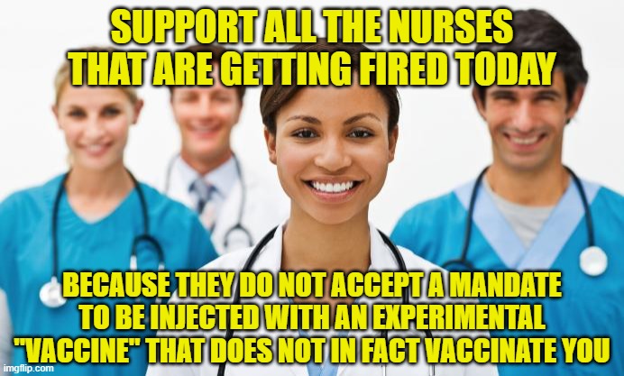 Nurses | SUPPORT ALL THE NURSES THAT ARE GETTING FIRED TODAY; BECAUSE THEY DO NOT ACCEPT A MANDATE TO BE INJECTED WITH AN EXPERIMENTAL "VACCINE" THAT DOES NOT IN FACT VACCINATE YOU | image tagged in nurses | made w/ Imgflip meme maker