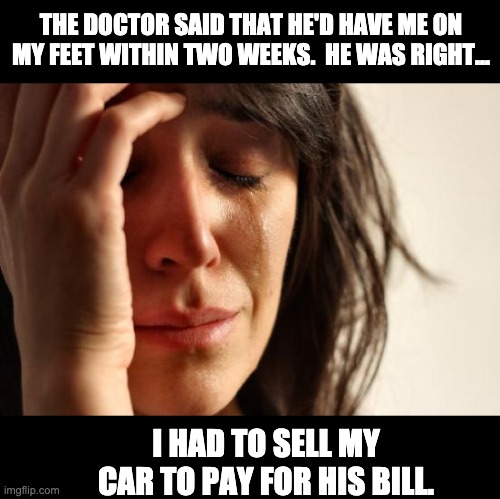 On her feet | THE DOCTOR SAID THAT HE'D HAVE ME ON MY FEET WITHIN TWO WEEKS.  HE WAS RIGHT... I HAD TO SELL MY CAR TO PAY FOR HIS BILL. | image tagged in memes,first world problems | made w/ Imgflip meme maker