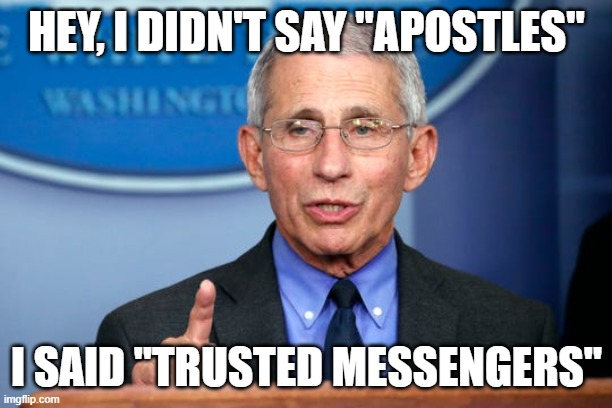 Dr. Fauci | HEY, I DIDN'T SAY "APOSTLES" I SAID "TRUSTED MESSENGERS" | image tagged in dr fauci | made w/ Imgflip meme maker