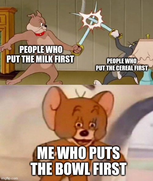 cereal stereotypes | PEOPLE WHO PUT THE MILK FIRST; PEOPLE WHO PUT THE CEREAL FIRST; ME WHO PUTS THE BOWL FIRST | image tagged in tom and jerry swordfight | made w/ Imgflip meme maker