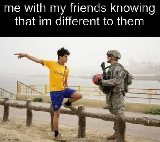 we can agree |  me with my friends knowing
that im different to them | image tagged in memes,fifa e call of duty,friends,different,fun,funny memes | made w/ Imgflip meme maker