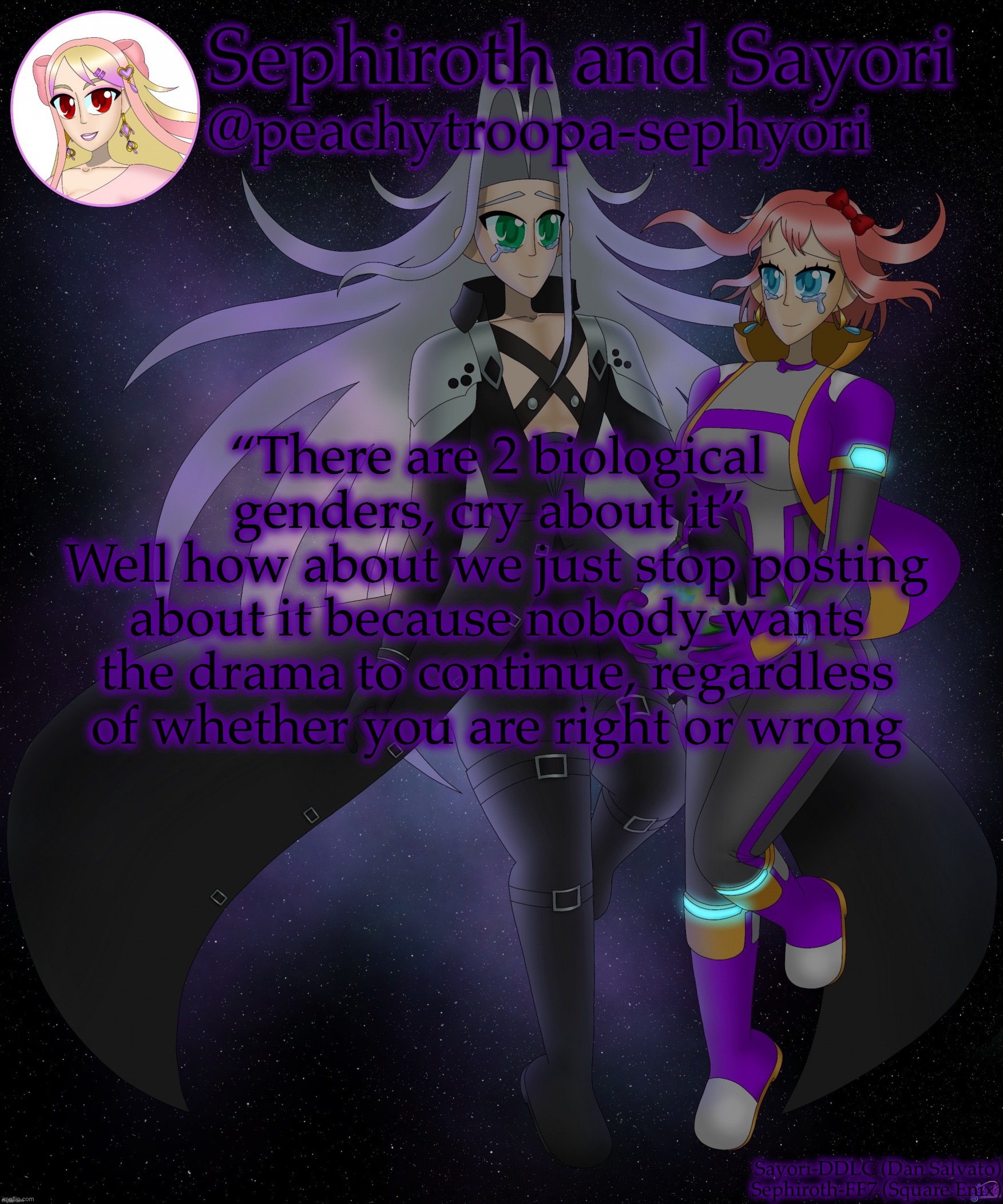 Sayori and Sephiroth | “There are 2 biological genders, cry about it” 
Well how about we just stop posting about it because nobody wants the drama to continue, regardless of whether you are right or wrong | image tagged in sayori and sephiroth | made w/ Imgflip meme maker