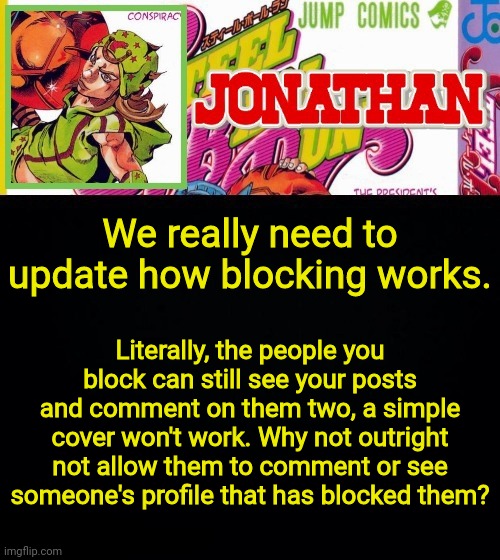 We really need to update how blocking works. Literally, the people you block can still see your posts and comment on them two, a simple cover won't work. Why not outright not allow them to comment or see someone's profile that has blocked them? | image tagged in jonathan's template | made w/ Imgflip meme maker