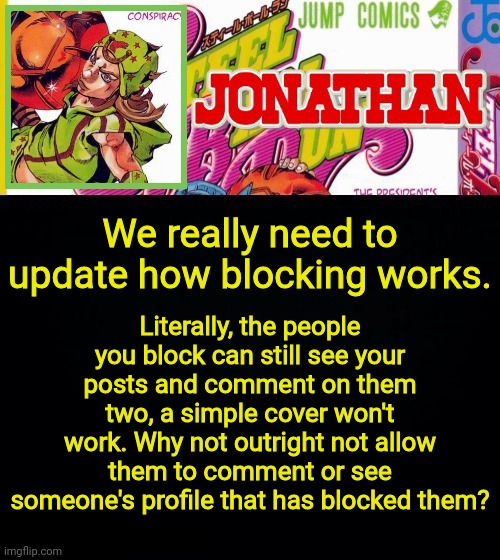 Fr, update the block feature | Literally, the people you block can still see your posts and comment on them two, a simple cover won't work. Why not outright not allow them to comment or see someone's profile that has blocked them? We really need to update how blocking works. | image tagged in jonathan's template | made w/ Imgflip meme maker
