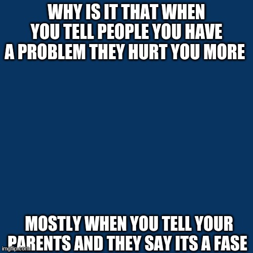 Blank Transparent Square | WHY IS IT THAT WHEN YOU TELL PEOPLE YOU HAVE A PROBLEM THEY HURT YOU MORE; MOSTLY WHEN YOU TELL YOUR PARENTS AND THEY SAY ITS A FASE | image tagged in memes,blank transparent square | made w/ Imgflip meme maker