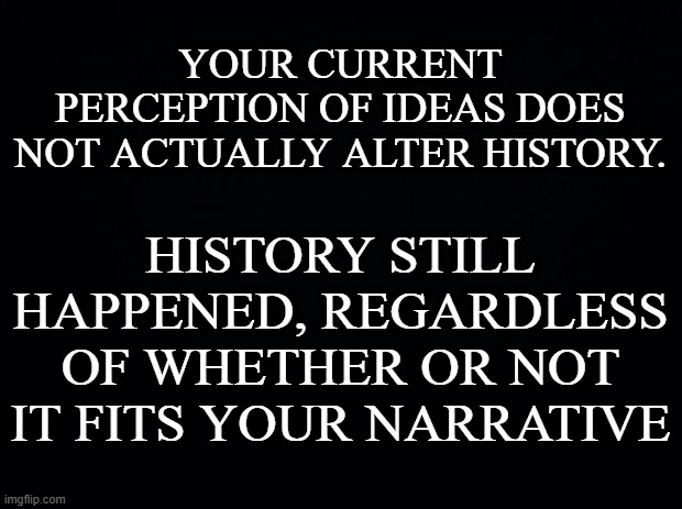 Black background |  YOUR CURRENT PERCEPTION OF IDEAS DOES NOT ACTUALLY ALTER HISTORY. HISTORY STILL HAPPENED, REGARDLESS OF WHETHER OR NOT IT FITS YOUR NARRATIVE | image tagged in black background,history | made w/ Imgflip meme maker
